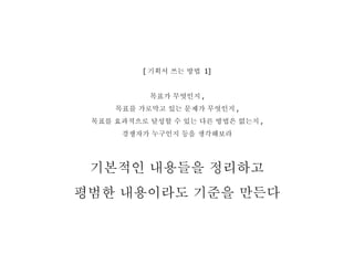 [ 기획서 쓰는 방법  1] 목표가 무엇인지 , 목표를 가로막고 있는 문제가 무엇인지 , 목표를 효과적으로 달성할 수 있는 다른 방법은 없는지 , 경쟁자가 누구인지 등을 생각해보라 기본적인 내용들을 정리하고 평범한 내용이라도 기준을 만든다 