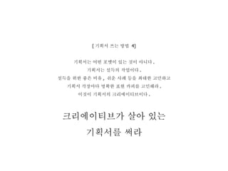 [ 기획서 쓰는 방법  4] 기획서는 어떤 포멧이 있는 것이 아니다 . 기획서는 설득의 작업이다 . 설득을 위한 좋은 비유 ,  쉬운 사례 등을 최대한 고민하고 기획서 각장마다 명확한 표현 카피를 고민해라 . 이것이 기획서의 크리에이티브이다 . 크리에이티브가 살아 있는 기획서를 써라 