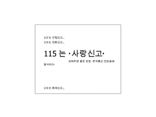 112 는 간첩신고… 114 는 전화신고… 115 는 ‘사랑신고’  외워두면 좋은 번호 ‘한국통신 전보꽃배달서비스’ 119 는 화재신고… 
