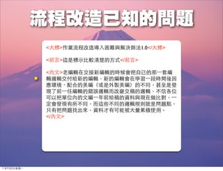 <大標>作業流程改造導入困難與解決辦法1.0</大標>

              <前言>這是標示比較清楚的方式</前言>

              <內文>老編輯在交接新編輯的時候會把自已的那⼀一套編
              輯邏輯交付給新的編輯，新的編輯會在學習⼀一段時間後因
              應環境、配合的美編（或是外製美編）的不同，甚至是發
              現了前⼀一任編輯的錯誤邏輯而改變交稿的邏輯，不信各位
              可以把單位內的文編⼀一年前給稿的資料與現在做比對，⼀一
              定會發現有所不同，而這些不同的邏輯規則就是問題點，
              只有把問題找出來，資料才有可能被大量累積使用。
              </內文>




11年9月5日星期⼀一
 