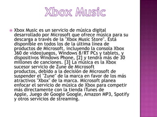    Xbox Music es un servicio de música digital
    desarrollado por Microsoft que ofrece música para su
    descarga a través de la "Xbox Music Store". Está
    disponible en todos los de la última línea de
    productos de Microsoft, incluyendo la consola Xbox
    360 de videojuegos, Windows 8/RT PCs y tablets, y
    dispositivos Windows Phone, [2] y tendrá más de 30
    millones de canciones. [3] La música es la Xbox
    sucesor servicio de Zune de Microsoft
    productos, debido a la decisión de Microsoft de
    suspender el "Zune" de la marca en favor de los más
    atractivos "Xbox" de la marca. Microsoft planea
    enfocar el servicio de música de Xbox para competir
    más directamente con la tienda iTunes de
    Apple, Juego de Google Google, Amazon MP3, Spotify
    y otros servicios de streaming.
 