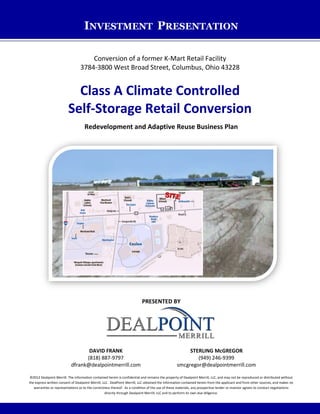 INVESTMENT PRESENTATION
Conversion of a former K-Mart Retail Facility
3784-3800 West Broad Street, Columbus, Ohio 43228
Class A Climate Controlled
Self-Storage Retail Conversion
Redevelopment and Adaptive Reuse Business Plan
PRESENTED BY
DAVID FRANK
(818) 887-9797
dfrank@dealpointmerrill.com
STERLING McGREGOR
(949) 246-9399
smcgregor@dealpointmerrill.com
©2012 Dealpoint Merrill. The information contained herein is confidential and remains the property of Dealpoint Merrill, LLC, and may not be reproduced or distributed without
the express written consent of Dealpoint Merrill, LLC. DealPoint Merrill, LLC obtained the information contained herein from the applicant and from other sources, and makes no
warranties or representations as to the correctness thereof. As a condition of the use of these materials, any prospective lender or investor agrees to conduct negotiations
directly through Dealpoint Merrill, LLC and to perform its own due diligence.
 