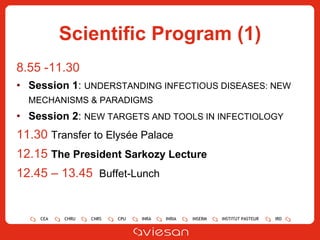 Scientific Program (1) 8.55 -11.30  Session 1 :  UNDERSTANDING INFECTIOUS DISEASES:  NEW MECHANISMS & PARADIGMS   Session 2 :  NEW TARGETS AND TOOLS IN INFECTIOLOGY 11.30  Transfer to Elysée Palace 12.15  The President Sarkozy Lecture 12.45 – 13.45  Buffet-Lunch 