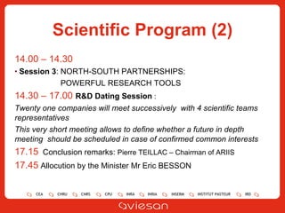 Scientific Program (2) 14.00 – 14.30  Session 3 :  NORTH-SOUTH PARTNERSHIPS:  POWERFUL RESEARCH TOOLS 14.30 – 17.00  R&D Dating Session  :  Twenty one companies will meet successively  with 4 scientific teams representatives This very short meeting allows to define whether a future in depth meeting  should be scheduled in case of confirmed common interests 17.15   Conclusion  remarks:  Pierre TEILLAC – Chairman of ARIIS 17.45   Allocution by the Minister Mr Eric BESSON 