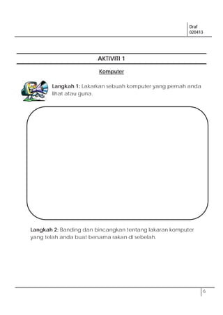 Draf
020413
6
AKTIVITI 1
Komputer
Langkah 1: Lakarkan sebuah komputer yang pernah anda
lihat atau guna.
Langkah 2: Banding dan bincangkan tentang lakaran komputer
yang telah anda buat bersama rakan di sebelah.
 