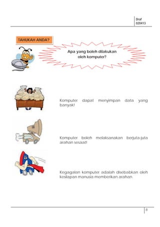 Draf
020413
8
Komputer dapat menyimpan data yang
banyak!
Komputer boleh melaksanakan berjuta-juta
arahan sesaat!
Kegagalan komputer adalah disebabkan oleh
kesilapan manusia memberikan arahan.
TAHUKAH ANDA?
Apa yang boleh dilakukan
oleh komputer?
 