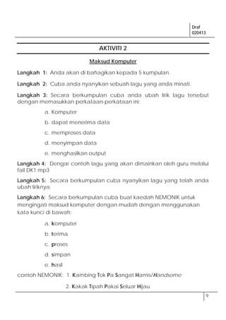 Draf
020413
9
AKTIVITI 2
Maksud Komputer
Langkah 1: Anda akan di bahagikan kepada 5 kumpulan.
Langkah 2: Cuba anda nyanyikan sebuah lagu yang anda minati.
Langkah 3: Secara berkumpulan cuba anda ubah lirik lagu tersebut
dengan memasukkan perkataan-perkataan ini:
a. Komputer
b. dapat menerima data
c. memproses data
d. menyimpan data
e. menghasilkan output
Langkah 4: Dengar contoh lagu yang akan dimainkan oleh guru melalui
fail DK1.mp3
Langkah 5: Secara berkumpulan cuba nyanyikan lagu yang telah anda
ubah liriknya.
Langkah 6: Secara berkumpulan cuba buat kaedah NEMONIK untuk
mengingati maksud komputer dengan mudah dengan menggunakan
kata kunci di bawah:
a. komputer
b. terima
c. proses
d. simpan
e. hasil
contoh NEMONIK: 1. Kambing Tok Pa Sangat Hamis/Handsome
2. Kakak Tipah Pakai Seluar Hijau
 