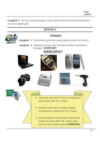 Draf
020413
10
Langkah 7: Secara berpasangan cuba sebut semula maksud komputer
secara bergilir-gilir.
AKTIVITI 3
Komputer
Langkah 1: Perhatikan gambar yang dipamerkan di bawah.
Langkah 2: Adakah semua alat di bawah boleh dikatakan
sebagai KOMPUTER?
MENGAPA?
A. Adakah alat-alat di atas merupakan
alat elektronik? Ya / Tidak
B. Adakah alat-alat tersebut dapat
memproses maklumat? Ya / Tidak
C. Jika jawapan anda bagi kedua-dua
soalan di atas ialah YA, maka alat-
alat tersebut ialah sejenis KOMPUTER.
 