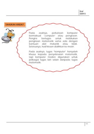 Draf
020413
11
Pada asalnya, perkataan komputer
bermaksud ‘compute’ atau pengiraan.
Pengira bertugas untuk melakukan
pengiraan matematik sama ada dengan
bantuan alat mekanik atau tidak.
Seterusnya, hasil kiraan dialihkan ke mesin.
Pada asalnya, tugas “komputer” hanyalah
khusus kepada penyelesaian matematik,
tapi komputer moden digunakan untuk
pelbagai tugas lain selain daripada tugas
matematik.
TAHUKAH ANDA?
 