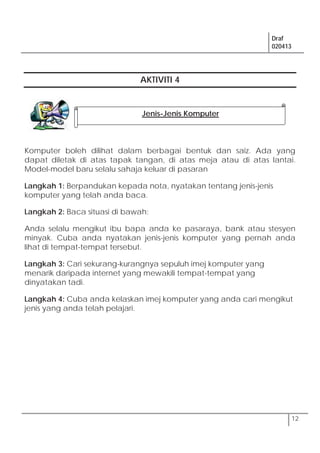 Draf
020413
12
AKTIVITI 4
Komputer boleh dilihat dalam berbagai bentuk dan saiz. Ada yang
dapat diletak di atas tapak tangan, di atas meja atau di atas lantai.
Model-model baru selalu sahaja keluar di pasaran
Langkah 1: Berpandukan kepada nota, nyatakan tentang jenis-jenis
komputer yang telah anda baca.
Langkah 2: Baca situasi di bawah:
Anda selalu mengikut ibu bapa anda ke pasaraya, bank atau stesyen
minyak. Cuba anda nyatakan jenis-jenis komputer yang pernah anda
lihat di tempat-tempat tersebut.
Langkah 3: Cari sekurang-kurangnya sepuluh imej komputer yang
menarik daripada internet yang mewakili tempat-tempat yang
dinyatakan tadi.
Langkah 4: Cuba anda kelaskan imej komputer yang anda cari mengikut
jenis yang anda telah pelajari.
Jenis-Jenis Komputer
 