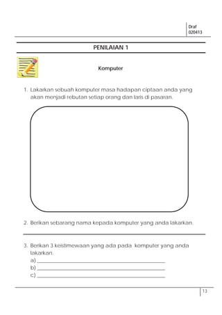 Draf
020413
13
PENILAIAN 1
1. Lakarkan sebuah komputer masa hadapan ciptaan anda yang
akan menjadi rebutan setiap orang dan laris di pasaran.
2. Berikan sebarang nama kepada komputer yang anda lakarkan.
3. Berikan 3 keistimewaan yang ada pada komputer yang anda
lakarkan.
a) _________________________________________________
b) _________________________________________________
c) _________________________________________________
Komputer
 