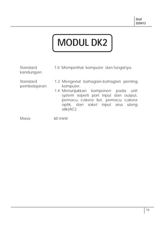 Draf
020413
16
Standard
kandungan:
1.0 Memperihal komputer dan fungsinya.
Standard
pembelajaran:
1.3 Mengenal bahagian-bahagian penting
komputer.
1.4 Menunjukkan komponen pada unit
system seperti port input dan output,
pemacu cakera liut, pemacu cakera
optik, dan soket input arus ulang
alik(AC).
Masa: 60 minit
MODUL DK2
 