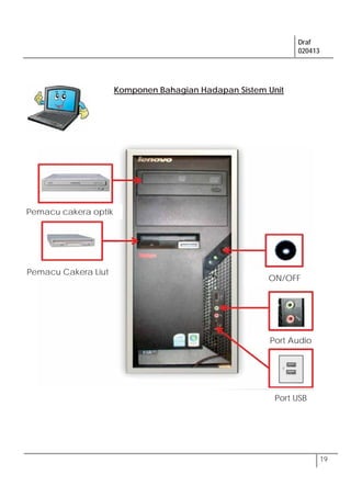 Draf
020413
19
Komponen Bahagian Hadapan Sistem Unit
ON/OFF
Pemacu Cakera Liut
Pemacu cakera optik
Port Audio
Port USB
 