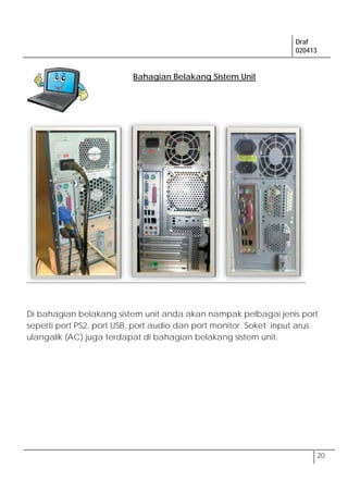 Draf
020413
20
Di bahagian belakang sistem unit anda akan nampak pelbagai jenis port
seperti port PS2, port USB, port audio dan port monitor. Soket input arus
ulangalik (AC) juga terdapat di bahagian belakang sistem unit.
Bahagian Belakang Sistem Unit
 