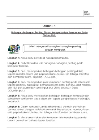Draf
020413
23
AKTIVITI 1
Bahagian-bahagian Penting Sistem Komputer dan Komponen Pada
Sistem Unit.
Langkah 1: Anda perlu berada di hadapan komputer.
Langkah 2: Perhatikan dan teliti bahagian-bahagian penting pada
komputer tersebut.
Langkah 3: Guru memaparkan bahagian-bahagian penting diskrin
seperti: monitor, sistem unit, papan kekunci, tetikus, fon telinga, mikrofon
dan pembesar suara. (rujuk DK1_A1L3.ppt.)
Langkah 4: Guru memaparkan pula komponen penting pada sistem unit
seperti: pemacu cakera liut, pemacu cakera optik, port USB, port monitor,
port PS2, port audio dan soket input arus ulang alik (AC). (rujuk
DK1_A1L4.ppt.)
Langkah 5: Anda perlu menyatakan bahagian-bahagian komputer dan
komponen-komponen pada sistem unit seperti yang ditujukkan oleh guru
anda tadi.
Langkah 6: Dalam kumpulan, anda dikehendaki bermain permainan
bahasa isyarat dengan melakonkan watak bisu sebagai monitor, sistem
unit, papan kekunci, tetikus, fon telinga, mikrofon dan pembesar suara.
Langkah 7: Minta rakan-rakan dari kumpulan lain meneka siapa anda
dalam permainan bahasa isyarat tersebut
Mari mengenali bahagian-bahagian penting
sebuah komputer.
 