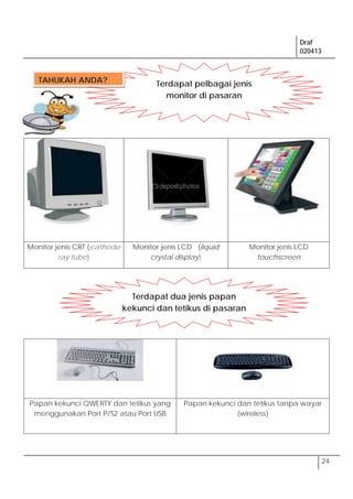 Draf
020413
24
Terdapat pelbagai jenis
monitor di pasaran
Monitor jenis CRT (cathode
ray tube)
Monitor jenis LCD (liquid
crystal display)
Monitor jenis LCD
touchscreen
Papan kekunci QWERTY dan tetikus yang
menggunakan Port P/S2 atau Port USB
Papan kekunci dan tetikus tanpa wayar
(wireless)
TAHUKAH ANDA?
Terdapat dua jenis papan
kekunci dan tetikus di pasaran
 