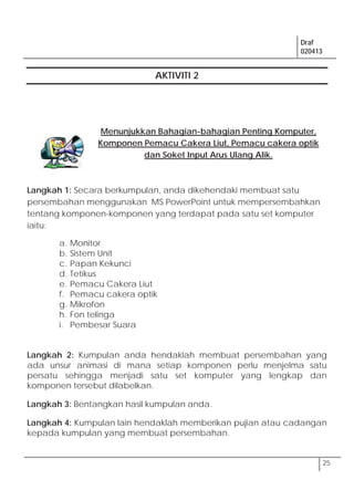 Draf
020413
25
AKTIVITI 2
Menunjukkan Bahagian-bahagian Penting Komputer,
Komponen Pemacu Cakera Liut, Pemacu cakera optik
dan Soket Input Arus Ulang Alik.
Langkah 1: Secara berkumpulan, anda dikehendaki membuat satu
persembahan menggunakan MS PowerPoint untuk mempersembahkan
tentang komponen-komponen yang terdapat pada satu set komputer
iaitu:
a. Monitor
b. Sistem Unit
c. Papan Kekunci
d. Tetikus
e. Pemacu Cakera Liut
f. Pemacu cakera optik
g. Mikrofon
h. Fon telinga
i. Pembesar Suara
Langkah 2: Kumpulan anda hendaklah membuat persembahan yang
ada unsur animasi di mana setiap komponen perlu menjelma satu
persatu sehingga menjadi satu set komputer yang lengkap dan
komponen tersebut dilabelkan.
Langkah 3: Bentangkan hasil kumpulan anda.
Langkah 4: Kumpulan lain hendaklah memberikan pujian atau cadangan
kepada kumpulan yang membuat persembahan.
 