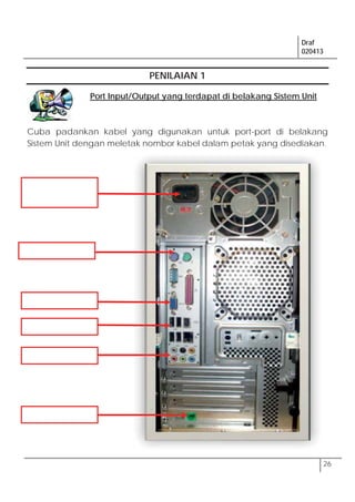 Draf
020413
26
PENILAIAN 1
Port Input/Output yang terdapat di belakang Sistem Unit
Cuba padankan kabel yang digunakan untuk port-port di belakang
Sistem Unit dengan meletak nombor kabel dalam petak yang disediakan.
 