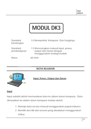 Draf
020413
32
Standard
kandungan:
1.0 Memperihal Komputer Dan Fungsinya.
Standard
pembelajaran:
1.5 Menerangkan maksud input, proses,
output dan storan dengan
menggunakan analogi mudah.
Masa: 60 minit
NOTA RUJUKAN
Input
Input adalah aktiviti memasukkan data ke dalam sistem komputer. Data
dimasukkan ke dalam sistem komputer melalui aktiviti:
1. Menaip data secara manual menggunakan papan kekunci .
2. Memilih dan klik dari senarai yang disediakan menggunakan
tetikus.
Input, Proses, Output dan Storan
MODUL DK3
 