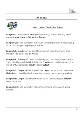 Draf
020413
38
AKTIVITI 2
Input, Proses, Output dan Storan
Langkah 1: Masuk dalam kumpulan (4 orang). Setiap seorang akan
menjadi Input, Proses, Output dan Storan.
Langkah 2: Setiap kumpulan di berikan satu sampul surat mengandungi
abjad A-Z yang dipegang oleh Proses.
Langkah 3: Input akan membisikkan sepatah perkataan yang tidak
melebih 10 abjad kepada Proses.
Langkah 4: Proses perlu mencari abjad yang betul dengan perkataan
yang dibisikkan oleh Input. Setelah itu, Proses akan berikan abjad yang
membentuk perkataan Input kepada Output.
Langkah 5: Output akan tulis perkataan Input di atas kertas. Setelah itu
Output akan tunjukkan kertas tersebut kepada rakan-rakan yang lain.
Langkah 6: Output akan memberikan kertas tersebut kepada Storan
untuk disimpan.
Langkah 7: Setiap kumpulan akan menceritakan semula apa yang
berlaku.
 