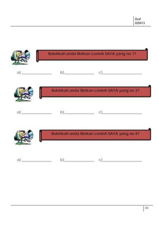 Draf
020413
40
a) ________________ b)________________ c)_____________________
a) ________________ b)________________ c)_____________________
a) ________________ b)________________ c)_____________________
Bolehkah anda fikirkan contoh SAYA yang no 1?
Bolehkah anda fikirkan contoh SAYA yang no 3?
Bolehkah anda fikirkan contoh SAYA yang no 4?
 