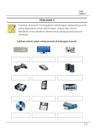 Draf
020413
43
PENILAIAN 3
Tuliskan aktiviti untuk setiap peranti di bahagian bawah.
Gambar di bawah menunjukkan sebahagian daripada peranti
yang digunakan untuk aktiviti input, output dan storan.
Bolehkah anda labelkan aktiviti untuk setiap peranti-peranti
tersebut?
 