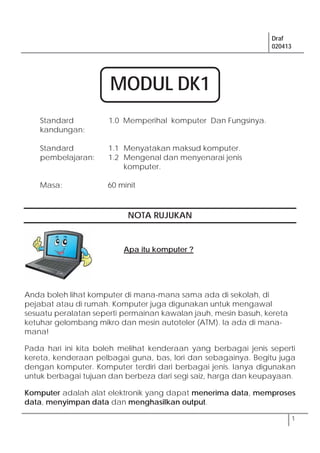 Draf
020413
1
Standard
kandungan:
1.0 Memperihal komputer Dan Fungsinya.
Standard
pembelajaran:
1.1 Menyatakan maksud komputer.
1.2 Mengenal dan menyenarai jenis
komputer.
Masa: 60 minit
NOTA RUJUKAN
Anda boleh lihat komputer di mana-mana sama ada di sekolah, di
pejabat atau di rumah. Komputer juga digunakan untuk mengawal
sesuatu peralatan seperti permainan kawalan jauh, mesin basuh, kereta
ketuhar gelombang mikro dan mesin autoteler (ATM). Ia ada di mana-
mana!
Pada hari ini kita boleh melihat kenderaan yang berbagai jenis seperti
kereta, kenderaan pelbagai guna, bas, lori dan sebagainya. Begitu juga
dengan komputer. Komputer terdiri dari berbagai jenis. Ianya digunakan
untuk berbagai tujuan dan berbeza dari segi saiz, harga dan keupayaan.
Komputer adalah alat elektronik yang dapat menerima data, memproses
data, menyimpan data dan menghasilkan output.
Apa itu komputer ?
MODUL DK1
 