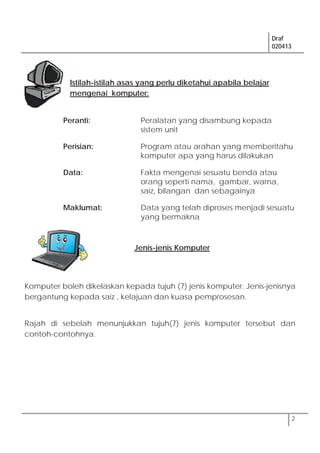 Draf
020413
2
Peranti: Peralatan yang disambung kepada
sistem unit
Perisian: Program atau arahan yang memberitahu
komputer apa yang harus dilakukan
Data: Fakta mengenai sesuatu benda atau
orang seperti nama, gambar, warna,
saiz, bilangan dan sebagainya
Maklumat: Data yang telah diproses menjadi sesuatu
yang bermakna
Komputer boleh dikelaskan kepada tujuh (7) jenis komputer. Jenis-jenisnya
bergantung kepada saiz , kelajuan dan kuasa pemprosesan.
Rajah di sebelah menunjukkan tujuh(7) jenis komputer tersebut dan
contoh-contohnya.
Istilah-istilah asas yang perlu diketahui apabila belajar
mengenai komputer:
Jenis-jenis Komputer
 