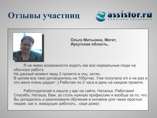 Отзывы участниц

                              Ольга Митькина, Мегет,
                              Иркутская область,




      Я не имею возможности ходить как все нормальные люди на
 обычную работу
 На данный момент веду 2 проекта в соц. сетях.
 В целом все таки договорились на 100р/час. Уже получала з/п и не раз и
 это меня очень радует :) Работаю по 2 часа в день на каждом проекте.

     Работодателей я нашла у вас на сайте, Наталья. Работаем!
 Спасибо, Наташа, Вам, за столь нужную профессию и вообще за то, что
 Вы догадались и реализовали обучение в онлайне для таких простых
 людей, как я, жаждущих работать , сидя дома)
 