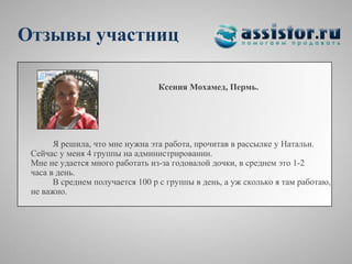 Отзывы участниц

                                 Ксения Мохамед, Пермь.




       Я решила, что мне нужна эта работа, прочитав в рассылке у Натальи.
 Сейчас у меня 4 группы на администрировании.
 Мне не удается много работать из-за годовалой дочки, в среднем это 1-2
 часа в день.
       В среднем получается 100 р с группы в день, а уж сколько я там работаю,
 не важно.
 