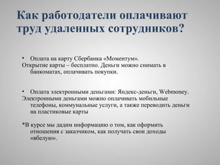 Как работодатели оплачивают
труд удаленных сотрудников?

• Оплата на карту Сбербанка «Моментум».
Открытие карты – бесплатно. Деньги можно снимать в
  банкоматах, оплачивать покупки.


• Оплата электронными деньгами: Яндекс-деньги, Webmoney.
Электронными деньгами можно оплачивать мобильные
  телефоны, коммунальные услуги, а также переводить деньги
  на пластиковые карты

*В курсе мы дадим информацию о том, как оформить
   отношения с заказчиком, как получать свои доходы
   «вбелую».
 
