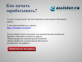Как начать
зарабатывать?
Следите за рассылкой: там мы объявляем о бесплатных обучающих
уроках,
А еще присоединяйтесь к группе:
http://vkontakte.ru/assistor


Там вы найдете много полезных для администратора материалов.
Пройдите обучение на одном из курсов:
«Новая профессия: администратор Facebook»
«Новая профессия: администратор Вконтакте»
«Специалист по трафику»
 