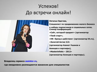 Успехов!
                   До встречи онлайн!
                                   Наталья Одегова,
                                   Специалист по продвижению малого бизнеса
                                   и набору подписчиков в социальных сетях.
                                   Спикер конференций:
                                   «Сайт, который продает» (организатор
                                   «Твой старт»,
                                   «HR -бренд в действии» (организатор hh.ru),
                                   «Золотой Актив 3.0»
                                   (организатор Азамат Ушанов и
                                   Акинцев и партнеры),
                                   «Masterinfobiz – 2012»
                                   (организатор Акинцев и партнеры).


Владелец сервиса assistor.ru,
где ежедневно размещаются вакансии для специалистов
 