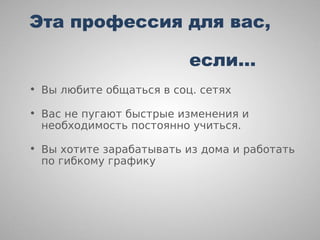 Эта профессия для вас,

                          если…
• Вы любите общаться в соц. сетях

• Вас не пугают быстрые изменения и
  необходимость постоянно учиться.

• Вы хотите зарабатывать из дома и работать
  по гибкому графику
 