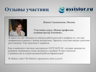 Отзывы участниц

                                 Жанна Сандаевская, Москва


                        Участница курса «Новая профессия:
                        администратор Facebook»,

 Я зашла на сайт Натальи со списком работодателей и выбрала то, что мне
 понравилось/совпало с моими интересами. Зарплату получаю яндекс-деньгами
 раз в неделю. Уже получила 2 перевода.

 Еще я написала в частную мастерскую ANTE KOVAC, которая занимается
 пошивом гениальных сумок авторского дизайна! И мне ответили!
 Страница уже в стадии активной работы/оформления!

 В общем, совет! Не бойтесь предлагать свои услуги!
 