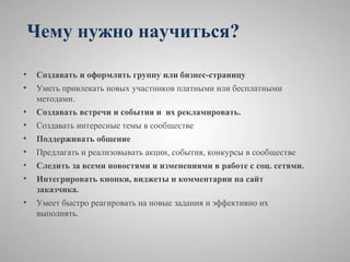 Чему нужно научиться?

•   Создавать и оформлять группу или бизнес-страницу
•   Уметь привлекать новых участников платными или бесплатными
    методами.
•   Создавать встречи и события и их рекламировать.
•   Создавать интересные темы в сообществе
•   Поддерживать общение
•   Предлагать и реализовывать акции, события, конкурсы в сообществе
•   Следить за всеми новостями и изменениями в работе с соц. сетями.
•   Интегрировать кнопки, виджеты и комментарии на сайт
    заказчика.
•   Умеет быстро реагировать на новые задания и эффективно их
    выполнять.
 