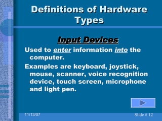 Definitions of Hardware Types Input Devices Used to  enter  information  into  the computer. Examples are keyboard, joystick, mouse, scanner, voice recognition device, touch screen, microphone and light pen. 