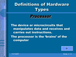 Definitions of Hardware Types Processor The device or microcircuits that manipulates data and receives and carries out instructions. The processor is the ‘brains’ of the computer 