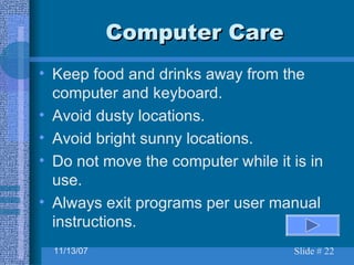 Computer Care Keep food and drinks away from the computer and keyboard. Avoid dusty locations. Avoid bright sunny locations. Do not move the computer while it is in use. Always exit programs per user manual instructions. 