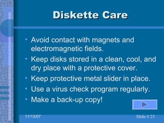 Diskette Care Avoid contact with magnets and electromagnetic fields. Keep disks stored in a clean, cool, and dry place with a protective cover. Keep protective metal slider in place. Use a virus check program regularly. Make a back-up copy! 