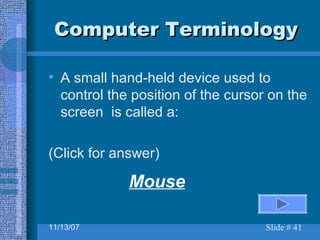 Computer Terminology A small hand-held device used to control the position of the cursor on the screen  is called a:  (Click for answer) Mouse 