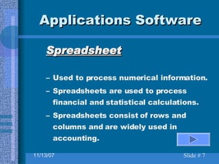 Applications Software Spreadsheet Used to process numerical information.  Spreadsheets are used to process financial and statistical calculations. Spreadsheets consist of rows and columns and are widely used in accounting. 