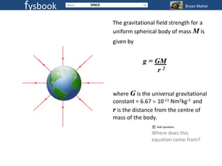 fysbook   SPACE                                 Bryan Maher


                  The gravitational field strength for a
                  uniform spherical body of mass M is
                  given by


                              g = GM
                                   r2


                  where G is the universal gravitational
                  constant = 6.67 10-11 Nm2kg-2 and
                  r is the distance from the centre of
                  mass of the body.

                                  Where does this
                                  equation come from?
 