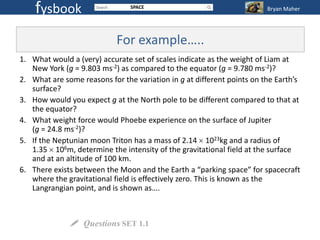 fysbook                     SPACE                                   Bryan Maher




                            For example…..
1. What would a (very) accurate set of scales indicate as the weight of Liam at
   New York (g = 9.803 ms-2) as compared to the equator (g = 9.780 ms-2)?
2. What are some reasons for the variation in g at different points on the Earth’s
   surface?
3. How would you expect g at the North pole to be different compared to that at
   the equator?
4. What weight force would Phoebe experience on the surface of Jupiter
   (g = 24.8 ms-2)?
5. If the Neptunian moon Triton has a mass of 2.14 1023kg and a radius of
   1.35 106m, determine the intensity of the gravitational field at the surface
   and at an altitude of 100 km.
6. There exists between the Moon and the Earth a “parking space” for spacecraft
   where the gravitational field is effectively zero. This is known as the
   Langrangian point, and is shown as….



               Questions SET 1.1
 