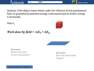 fysbook                        SPACE                                Bryan Maher



Likewise, if the object moves freely under the influence of the gravitational
field, its gravitational potential energy is decreased (and its kinetic energy
is increased).

That is,


Work done by field = - EP = EK




    What if the mass
    moves horizontally ?                        Does the actual path
                                                matter?


 Energy changes with height.xls
 