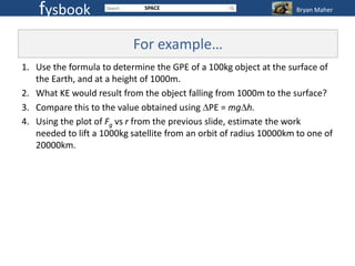 fysbook                   SPACE                                 Bryan Maher




                           For example…
1. Use the formula to determine the GPE of a 100kg object at the surface of
   the Earth, and at a height of 1000m.
2. What KE would result from the object falling from 1000m to the surface?
3. Compare this to the value obtained using PE = mg h.
4. Using the plot of Fg vs r from the previous slide, estimate the work
   needed to lift a 1000kg satellite from an orbit of radius 10000km to one of
   20000km.
 