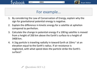 fysbook                    SPACE                                 Bryan Maher




                          For example…
1. By considering the Law of Conservation of Energy, explain why the
   sign for gravitational potential energy is negative.
2. Explain the difference in kinetic energy for a satellite at aphelion
   compared to perihelion.
3. Calculate the change in potential energy if a 100 kg satellite is moved
   from a height of 200 km above the Earth's surface to a height of
   3400 km.
4. A 1kg particle is traveling radially in toward Earth at 10ms-1 at an
   elevation equal to the Earth’s radius. If air resistance is
   neglected, with what speed does the particle strike the Earth’s
   surface?




             Questions SET 1.2
 