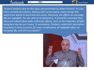 fysbook                     SPACE                                    Bryan Maher


“A more modern view on this topic was presented by Albert Einstein. In a far
more complex description, dealing with curved space, mass-energy tells
space-time where to bend and vice versa. Obviously, the effects on everyday
life are negligible. For the sake of completeness, it should be remarked that
there are indeed observable relativistic effects, such as the trajectory of light
being bent by the sun's mass. To summarise, Einstein's relativistic description
of gravity is more accurate, far more complicated, of negligible effect on
everyday life, and still incomplete!”
 