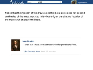 fysbook                       SPACE                                              Bryan Maher




Notice that the strength of the gravitational field at a point does not depend
on the size of the mass m placed in it – but only on the size and location of
the masses which create the field.




                 Isaac Newton
                  I knew that – have a look at my equation for gravitational force.


                  Like .Comment .Share about 320 years ago
 