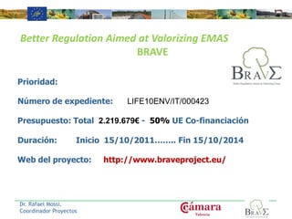 Prioridad:
Número de expediente: LIFE10ENV/IT/000423
Presupuesto: Total 2.219.679€ - 50% UE Co-financiación
Duración: Inicio 15/10/2011…….. Fin 15/10/2014
Web del proyecto: http://www.braveproject.eu/
Dr. Rafael Mossi.
Coordinador Proyectos
Better Regulation Aimed at Valorizing EMAS
BRAVE
 